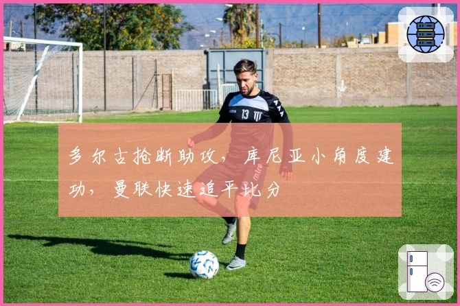 多尔古抢断助攻，库尼亚小角度建功，曼联快速追平比分