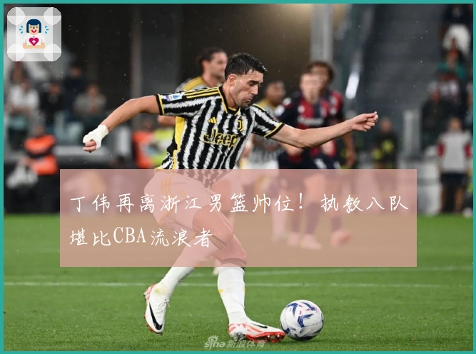 丁伟再离浙江男篮帅位！执教八队堪比CBA流浪者
