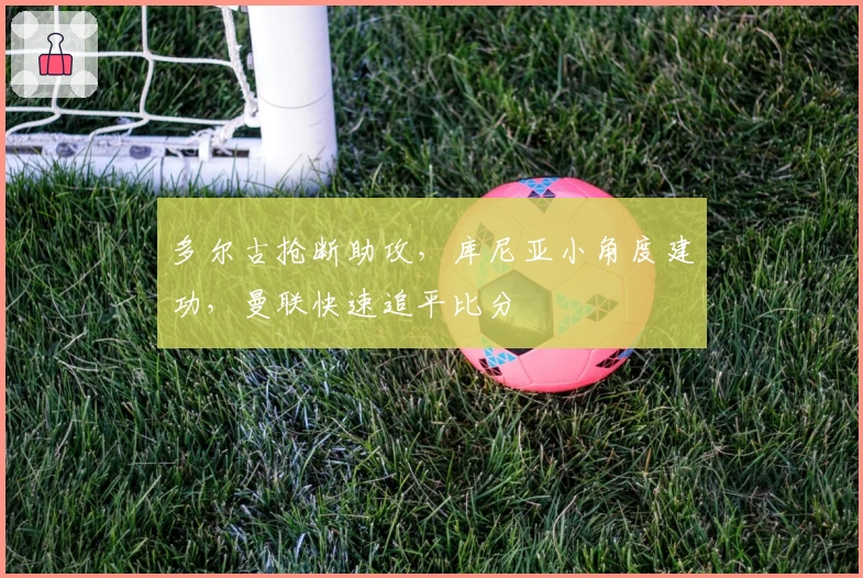 多尔古抢断助攻，库尼亚小角度建功，曼联快速追平比分