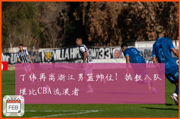 丁伟再离浙江男篮帅位！执教八队堪比CBA流浪者